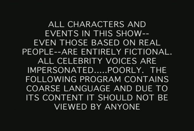 All characters and events in this show, even those based on real people, are entirely fictional.  All celebrity voices are impersonated, poorly.  The following program contains coarse language and due to its content it should not be viewed by anyone.