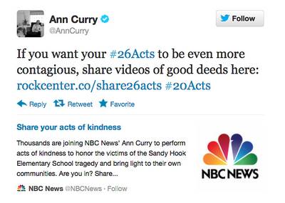 #26acts of Kindness - Following the tragic shootings, NBC news correspondent Ann Curry encouraged her Twitter followers to perform 26 acts of kindness ? one for each of the victims ? to support the people of Newtown. You can join the campaign by using the hashtag ?#26acts? or visititing the campaign?s Facebook page. (Photo: Ann Curry/Twitter)